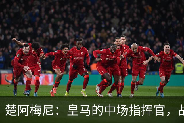 楚阿梅尼：皇马的中场指挥官，战术的超级胶水！